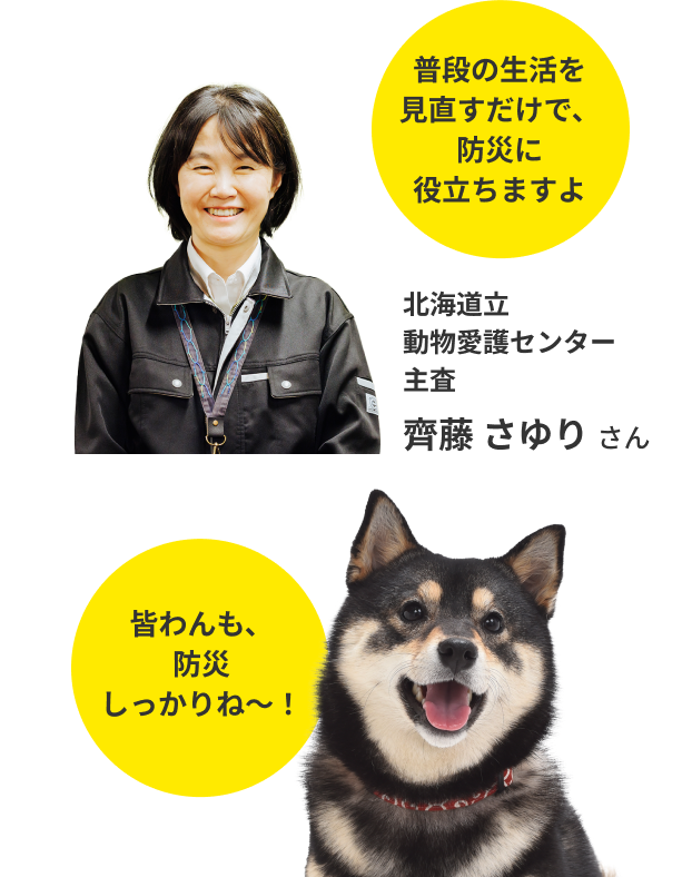 普段の生活を見直すだけで、防災に役立ちますよ。北海道立動物愛護センター主査　齊藤 さゆり さん。皆わんも、防災しっかりね～！